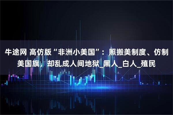 牛途网 高仿版“非洲小美国”：照搬美制度、仿制美国旗，却乱成人间地狱_黑人_白人_殖民