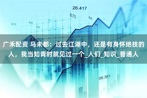 广禾配资 马未都：过去江湖中，还是有身怀绝技的人，我当知青时就见过一个_人们_知识_普通人