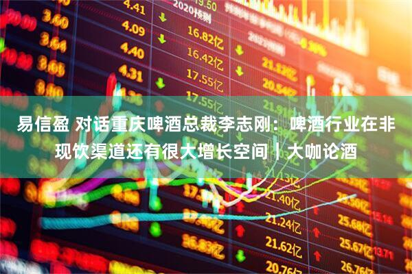 易信盈 对话重庆啤酒总裁李志刚：啤酒行业在非现饮渠道还有很大增长空间｜大咖论酒