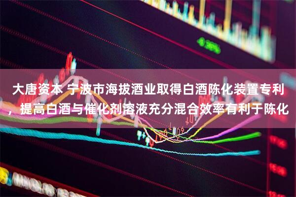 大唐资本 宁波市海拔酒业取得白酒陈化装置专利，提高白酒与催化剂溶液充分混合效率有利于陈化