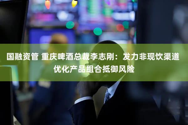 国融资管 重庆啤酒总裁李志刚：发力非现饮渠道 优化产品组合抵御风险
