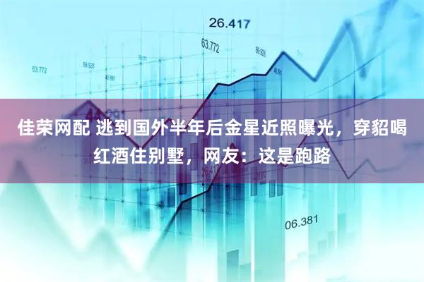 佳荣网配 逃到国外半年后金星近照曝光，穿貂喝红酒住别墅，网友：这是跑路