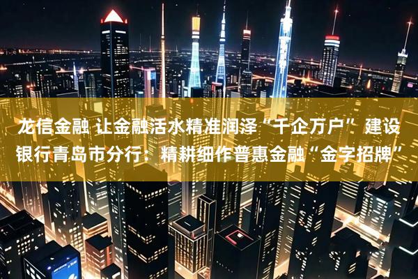 龙信金融 让金融活水精准润泽“千企万户” 建设银行青岛市分行：精耕细作普惠金融“金字招牌”