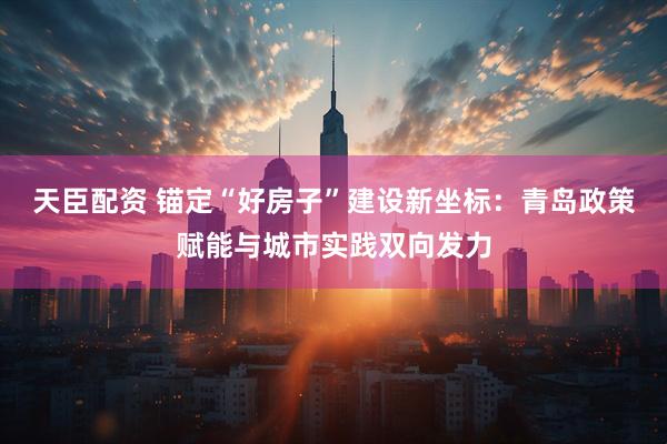 天臣配资 锚定“好房子”建设新坐标：青岛政策赋能与城市实践双向发力
