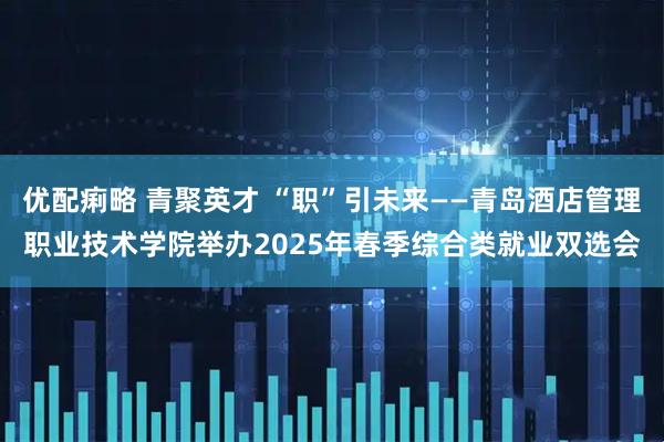 优配痢略 青聚英才 “职”引未来——青岛酒店管理职业技术学院举办2025年春季综合类就业双选会