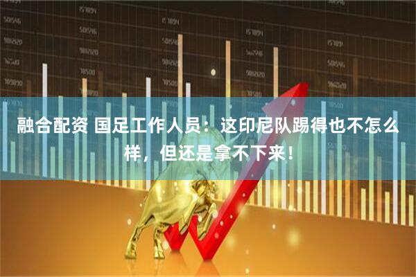 融合配资 国足工作人员：这印尼队踢得也不怎么样，但还是拿不下来！