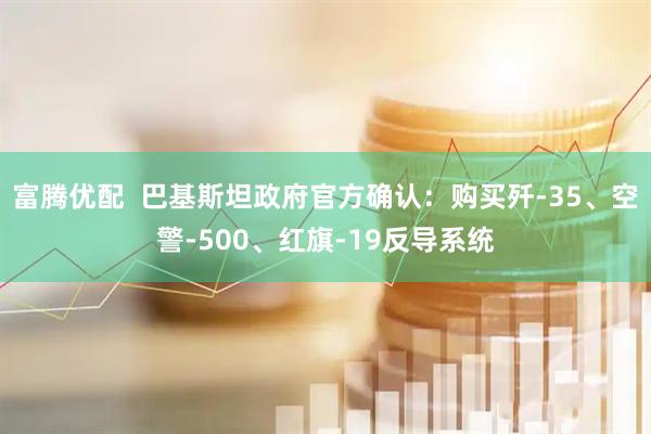 富腾优配  巴基斯坦政府官方确认：购买歼-35、空警-500、红旗-19反导系统