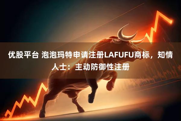 优股平台 泡泡玛特申请注册LAFUFU商标，知情人士：主动防御性注册