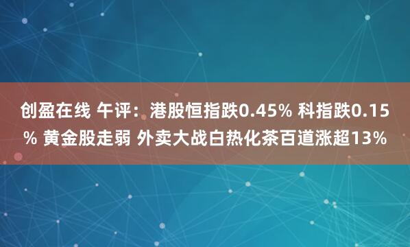 创盈在线 午评：港股恒指跌0.45% 科指跌0.15% 黄金股走弱 外卖大战白热化茶百道涨超13%