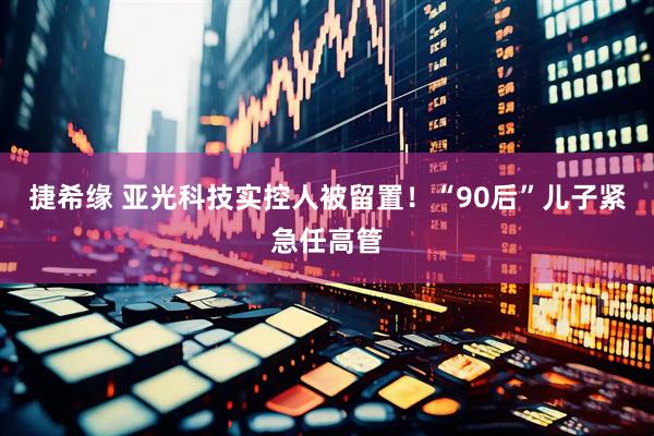 捷希缘 亚光科技实控人被留置！“90后”儿子紧急任高管