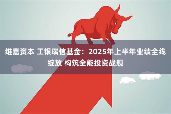 维嘉资本 工银瑞信基金：2025年上半年业绩全线绽放 构筑全能投资战舰