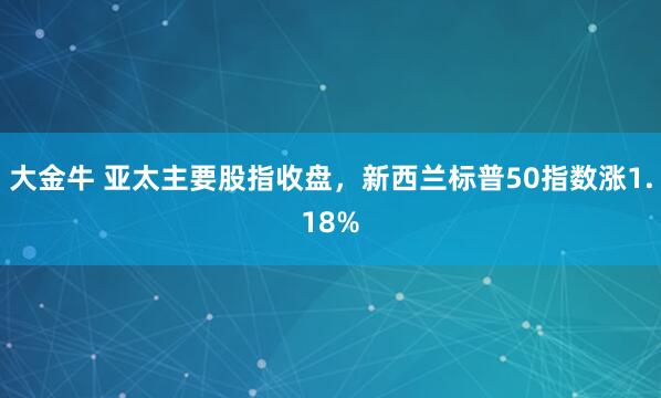 大金牛 亚太主要股指收盘，新西兰标普50指数涨1.18%