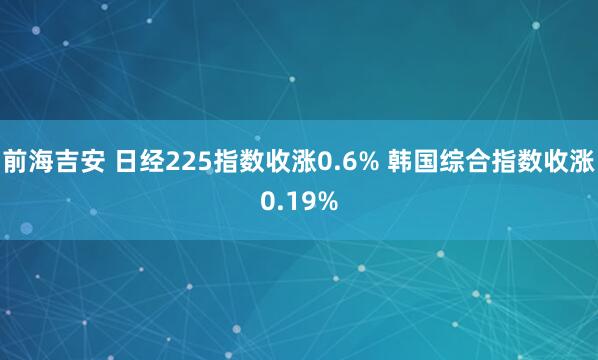 前海吉安 日经225指数收涨0.6% 韩国综合指数收涨0.19%