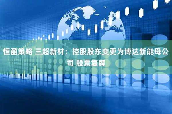 恒盈策略 三超新材：控股股东变更为博达新能母公司 股票复牌