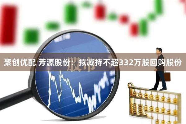 聚创优配 芳源股份：拟减持不超332万股回购股份