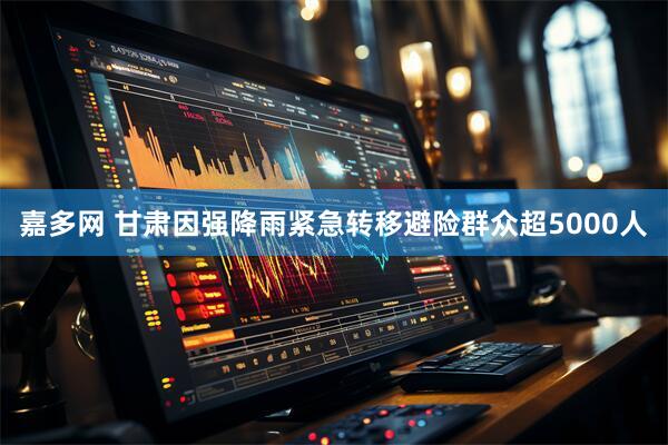 嘉多网 甘肃因强降雨紧急转移避险群众超5000人