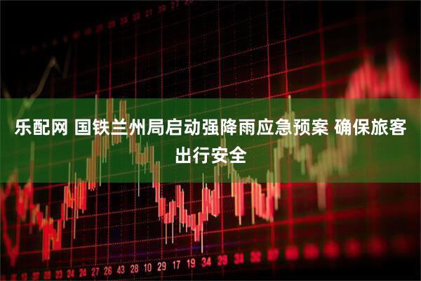 乐配网 国铁兰州局启动强降雨应急预案 确保旅客出行安全