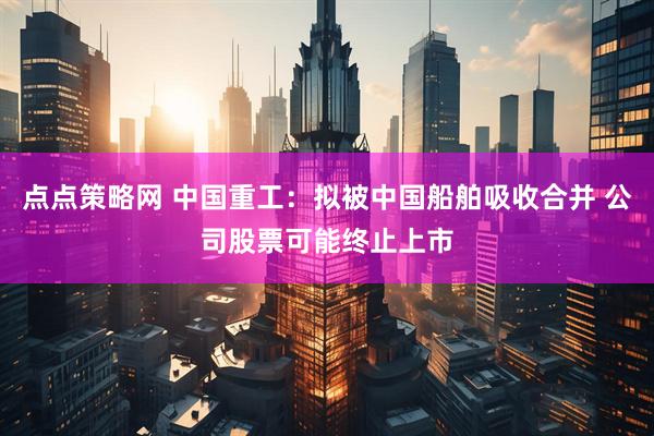 点点策略网 中国重工：拟被中国船舶吸收合并 公司股票可能终止上市