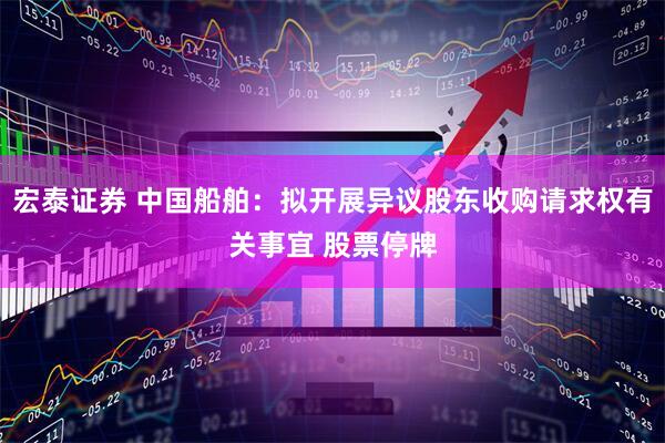 宏泰证券 中国船舶：拟开展异议股东收购请求权有关事宜 股票停牌