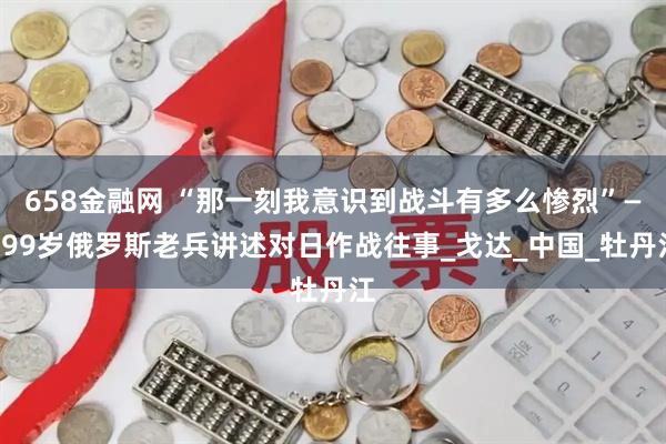 658金融网 “那一刻我意识到战斗有多么惨烈”——99岁俄罗斯老兵讲述对日作战往事_戈达_中国_牡丹江