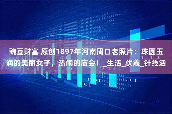 豌豆财富 原创1897年河南周口老照片：珠圆玉润的美丽女子，热闹的庙会！_生活_伏羲_针线活