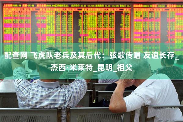 配查网 飞虎队老兵及其后代：弦歌传唱 友谊长存_杰西·米莱特_昆明_祖父