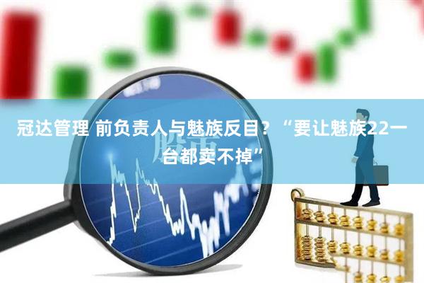 冠达管理 前负责人与魅族反目？“要让魅族22一台都卖不掉”