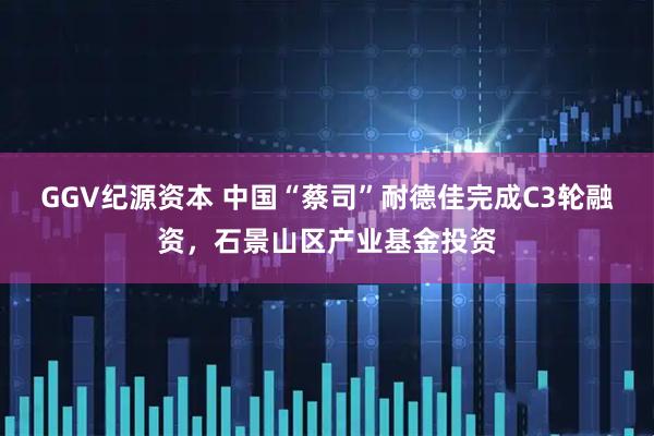 GGV纪源资本 中国“蔡司”耐德佳完成C3轮融资，石景山区产业基金投资