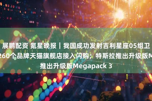 展鹏配资 氪星晚报｜我国成功发射吉利星座05组卫星；首批超260个品牌天猫旗舰店接入闪购；特斯拉推出升级版Megapack 3