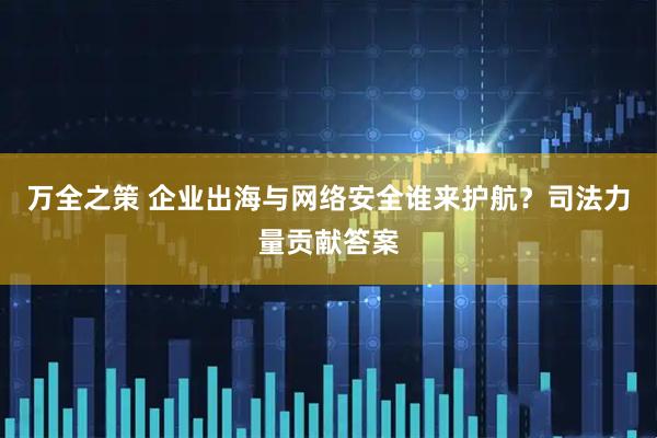 万全之策 企业出海与网络安全谁来护航？司法力量贡献答案