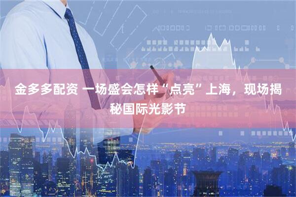 金多多配资 一场盛会怎样“点亮”上海，现场揭秘国际光影节