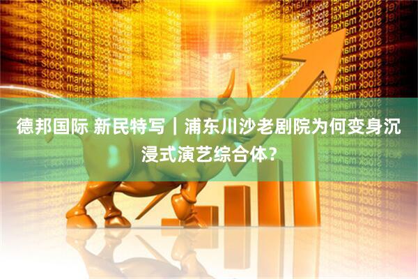 德邦国际 新民特写｜浦东川沙老剧院为何变身沉浸式演艺综合体？