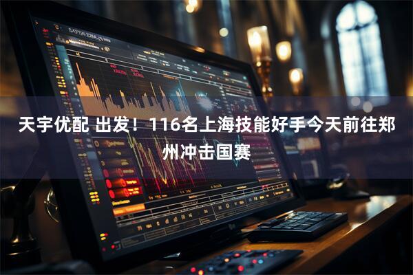 天宇优配 出发！116名上海技能好手今天前往郑州冲击国赛