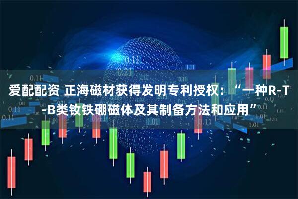 爱配配资 正海磁材获得发明专利授权：“一种R-T-B类钕铁硼磁体及其制备方法和应用”