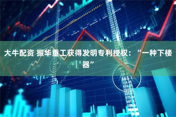 大牛配资 振华重工获得发明专利授权：“一种下楼器”