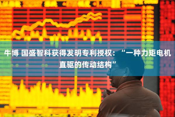 牛博 国盛智科获得发明专利授权：“一种力矩电机直驱的传动结构”