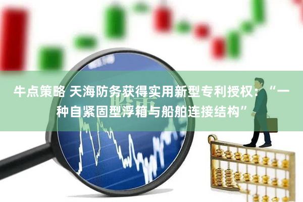 牛点策略 天海防务获得实用新型专利授权：“一种自紧固型浮箱与船舶连接结构”