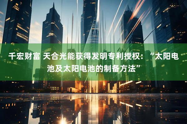 千宏财富 天合光能获得发明专利授权：“太阳电池及太阳电池的制备方法”