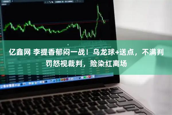 亿鑫网 李提香郁闷一战！乌龙球+送点，不满判罚怒视裁判，险染红离场