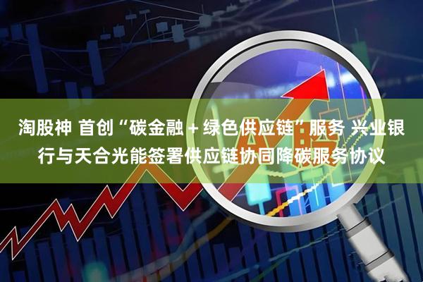 淘股神 首创“碳金融＋绿色供应链”服务 兴业银行与天合光能签署供应链协同降碳服务协议