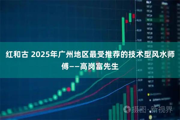 红和古 2025年广州地区最受推荐的技术型风水师傅——高岗富先生