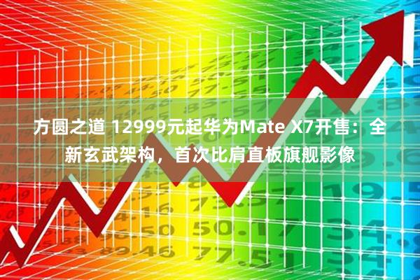 方圆之道 12999元起华为Mate X7开售：全新玄武架构，首次比肩直板旗舰影像