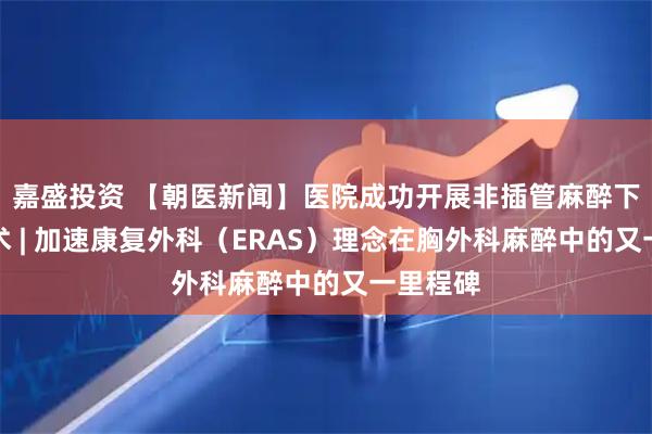 嘉盛投资 【朝医新闻】医院成功开展非插管麻醉下肺切除术 | 加速康复外科(ERAS)理念在胸外科麻醉中的又一里程碑