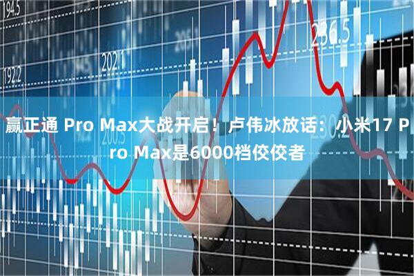 赢正通 Pro Max大战开启!卢伟冰放话:小米17 Pro Max是6000档佼佼者