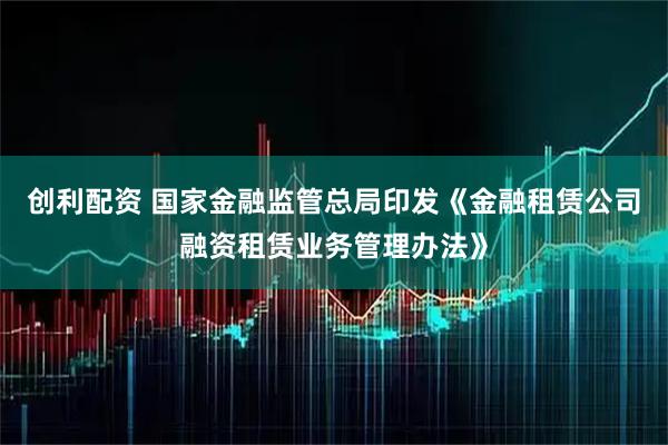 创利配资 国家金融监管总局印发《金融租赁公司融资租赁业务管理办法》