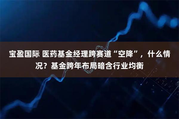 宝盈国际 医药基金经理跨赛道“空降”，什么情况？基金跨年布局暗含行业均衡