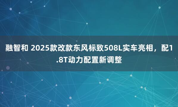 融智和 2025款改款东风标致508L实车亮相，配1.8T动力配置新调整