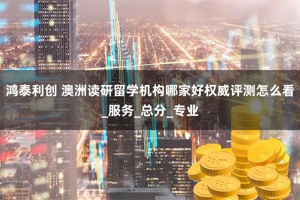 鸿泰利创 澳洲读研留学机构哪家好权威评测怎么看_服务_总分_专业