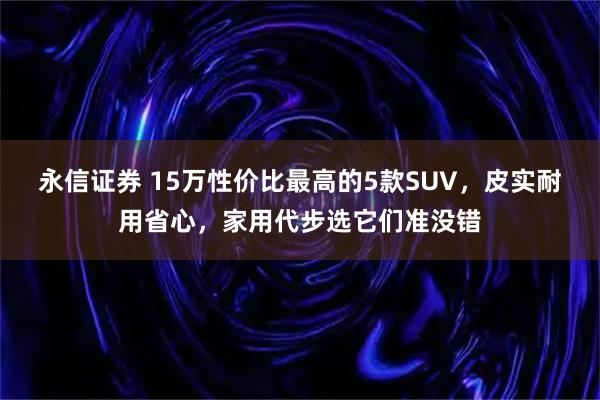 永信证券 15万性价比最高的5款SUV，皮实耐用省心，家用代步选它们准没错