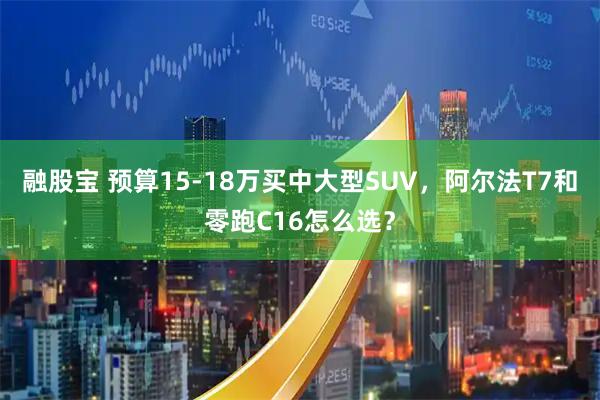 融股宝 预算15-18万买中大型SUV，阿尔法T7和零跑C16怎么选？